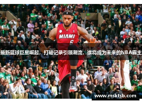 最新篮球巨星崛起，打破记录引领潮流，谁将成为未来的NBA霸主